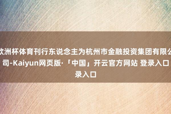 欧洲杯体育刊行东说念主为杭州市金融投资集团有限公司-Kaiyun网页版·「中国」开云官方网站 登录入口