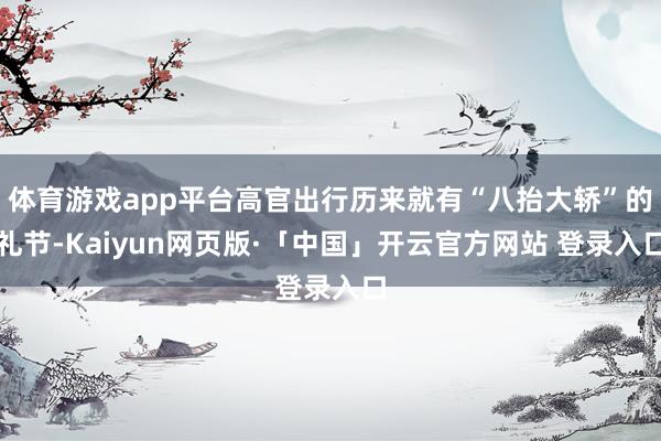 体育游戏app平台高官出行历来就有“八抬大轿”的礼节-Kaiyun网页版·「中国」开云官方网站 登录入口