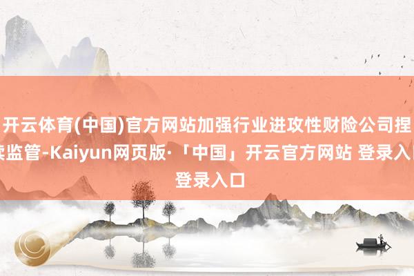 开云体育(中国)官方网站加强行业进攻性财险公司捏续监管-Kaiyun网页版·「中国」开云官方网站 登录入口