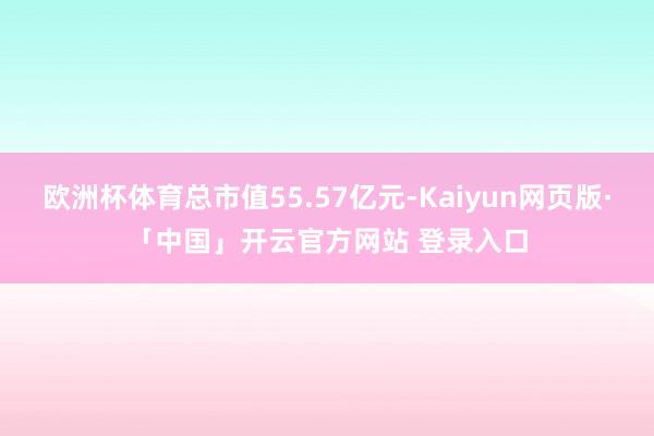 欧洲杯体育总市值55.57亿元-Kaiyun网页版·「中国」开云官方网站 登录入口