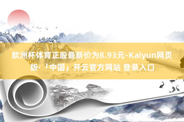 欧洲杯体育正股最新价为8.93元-Kaiyun网页版·「中国」开云官方网站 登录入口