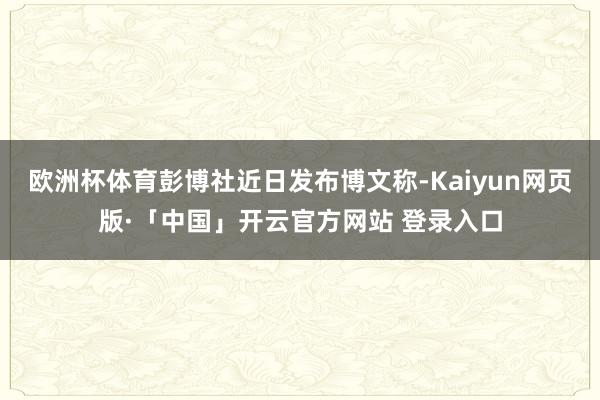 欧洲杯体育彭博社近日发布博文称-Kaiyun网页版·「中国」开云官方网站 登录入口