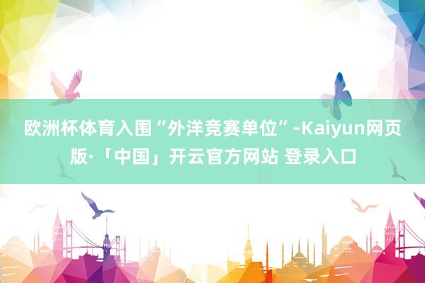 欧洲杯体育入围“外洋竞赛单位”-Kaiyun网页版·「中国」开云官方网站 登录入口