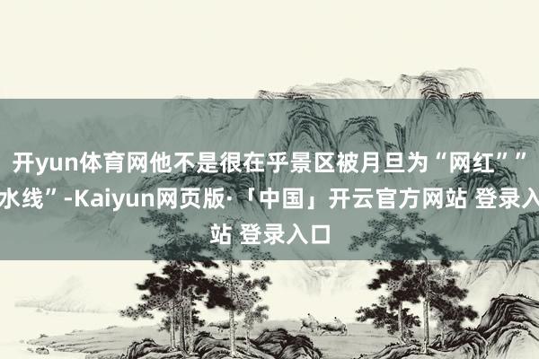 开yun体育网他不是很在乎景区被月旦为“网红””活水线”-Kaiyun网页版·「中国」开云官方网站 登录入口
