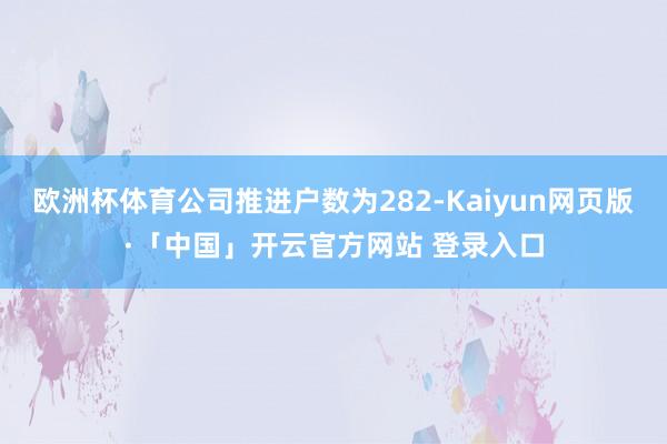 欧洲杯体育公司推进户数为282-Kaiyun网页版·「中国」开云官方网站 登录入口