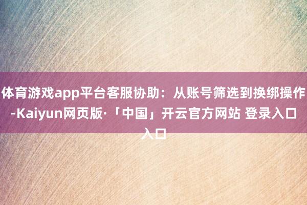 体育游戏app平台客服协助：从账号筛选到换绑操作-Kaiyun网页版·「中国」开云官方网站 登录入口