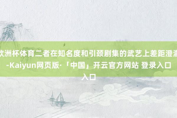 欧洲杯体育二者在知名度和引颈剧集的武艺上差距澄澈-Kaiyun网页版·「中国」开云官方网站 登录入口