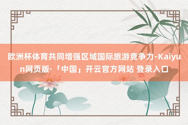 欧洲杯体育共同增强区域国际旅游竞争力-Kaiyun网页版·「中国」开云官方网站 登录入口