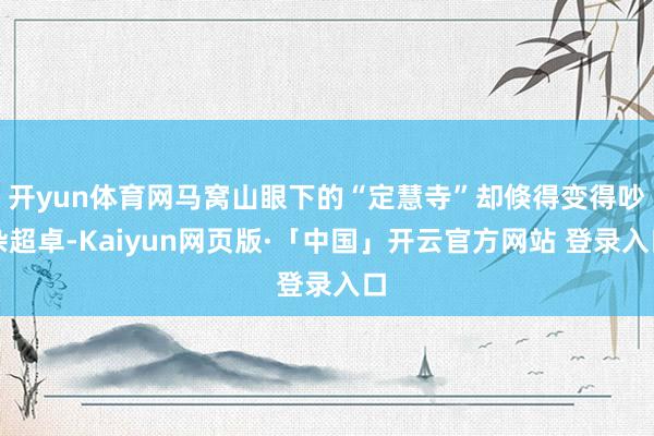 开yun体育网马窝山眼下的“定慧寺”却倏得变得吵杂超卓-Kaiyun网页版·「中国」开云官方网站 登录入口