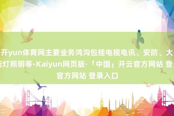 开yun体育网主要业务鸿沟包括电视电讯、安防、大功率街灯照明等-Kaiyun网页版·「中国」开云官方网站 登录入口