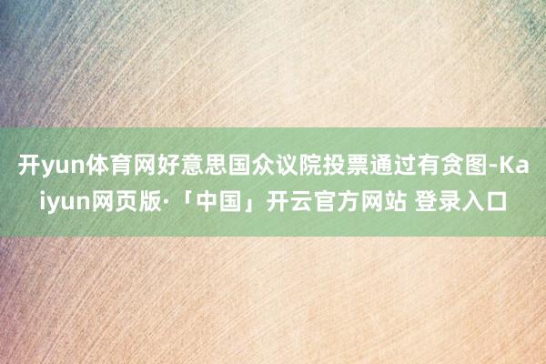 开yun体育网好意思国众议院投票通过有贪图-Kaiyun网页版·「中国」开云官方网站 登录入口