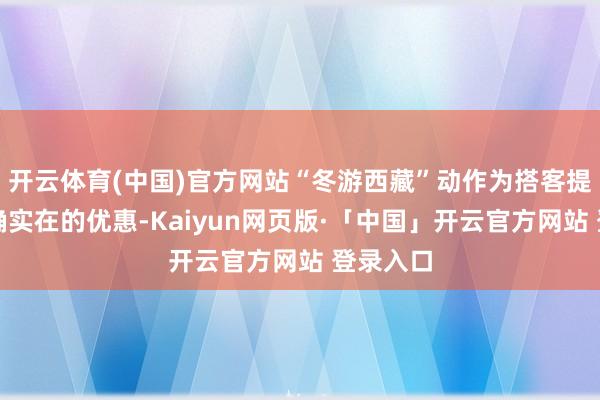 开云体育(中国)官方网站“冬游西藏”动作为搭客提供了实确实在的优惠-Kaiyun网页版·「中国」开云官方网站 登录入口