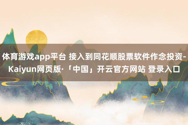 体育游戏app平台 接入到同花顺股票软件作念投资-Kaiyun网页版·「中国」开云官方网站 登录入口