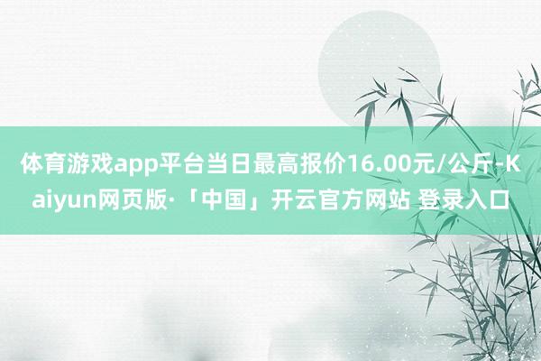 体育游戏app平台当日最高报价16.00元/公斤-Kaiyun网页版·「中国」开云官方网站 登录入口