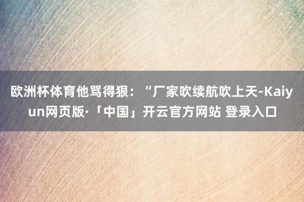 欧洲杯体育他骂得狠：“厂家吹续航吹上天-Kaiyun网页版·「中国」开云官方网站 登录入口
