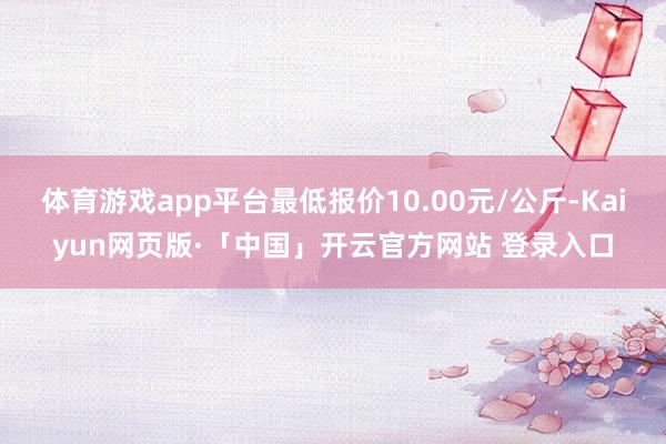 体育游戏app平台最低报价10.00元/公斤-Kaiyun网页版·「中国」开云官方网站 登录入口