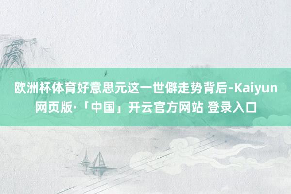 欧洲杯体育好意思元这一世僻走势背后-Kaiyun网页版·「中国」开云官方网站 登录入口