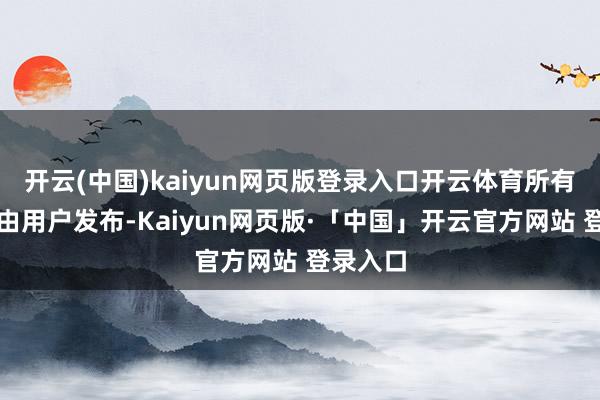 开云(中国)kaiyun网页版登录入口开云体育所有实质均由用户发布-Kaiyun网页版·「中国」开云官方网站 登录入口
