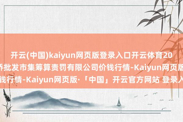 开云(中国)kaiyun网页版登录入口开云体育2025年6月24日上海市江桥批发市集筹算责罚有限公司价钱行情-Kaiyun网页版·「中国」开云官方网站 登录入口