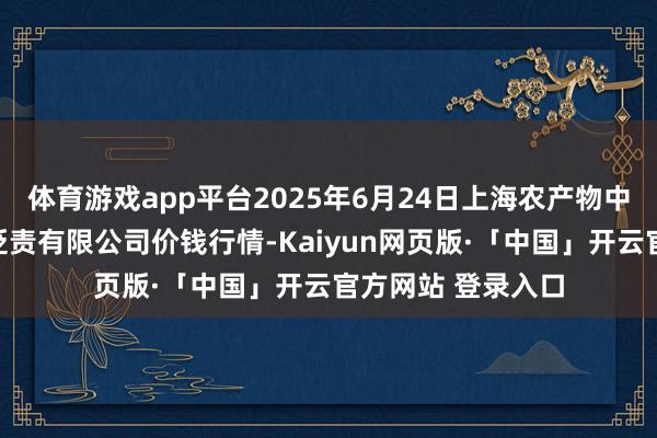 体育游戏app平台2025年6月24日上海农产物中心批发市集规划贬责有限公司价钱行情-Kaiyun网页版·「中国」开云官方网站 登录入口
