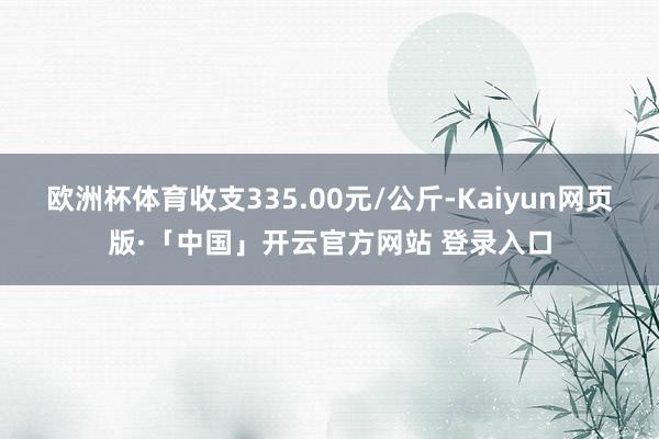 欧洲杯体育收支335.00元/公斤-Kaiyun网页版·「中国」开云官方网站 登录入口
