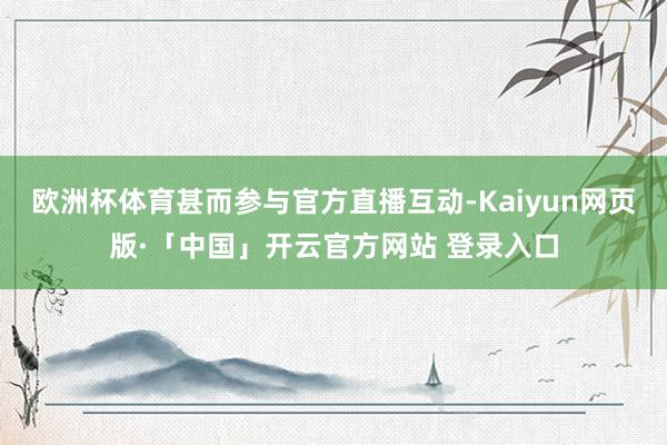 欧洲杯体育甚而参与官方直播互动-Kaiyun网页版·「中国」开云官方网站 登录入口