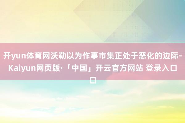 开yun体育网沃勒以为作事市集正处于恶化的边际-Kaiyun网页版·「中国」开云官方网站 登录入口