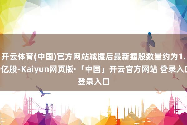 开云体育(中国)官方网站减握后最新握股数量约为1.9亿股-Kaiyun网页版·「中国」开云官方网站 登录入口