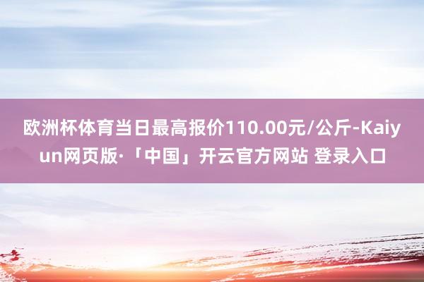 欧洲杯体育当日最高报价110.00元/公斤-Kaiyun网页版·「中国」开云官方网站 登录入口