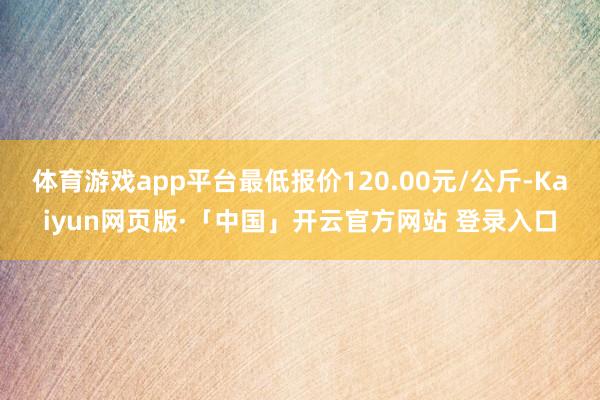 体育游戏app平台最低报价120.00元/公斤-Kaiyun网页版·「中国」开云官方网站 登录入口