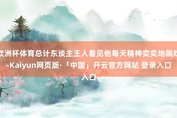 欧洲杯体育总计东谈主王人看见他每天精神奕奕地飙戏-Kaiyun网页版·「中国」开云官方网站 登录入口