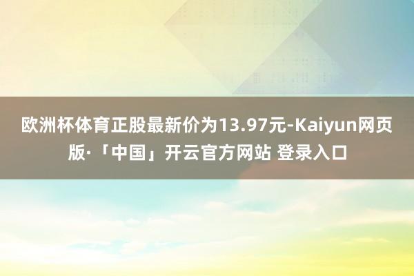 欧洲杯体育正股最新价为13.97元-Kaiyun网页版·「中国」开云官方网站 登录入口