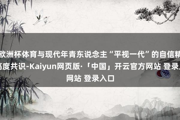 欧洲杯体育与现代年青东说念主“平视一代”的自信精神高度共识-Kaiyun网页版·「中国」开云官方网站 登录入口