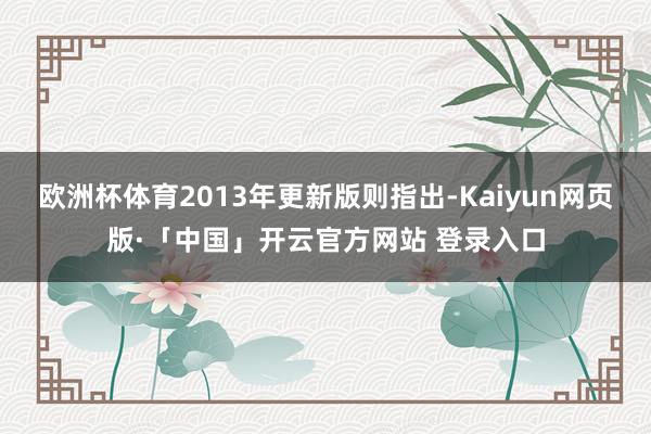 欧洲杯体育2013年更新版则指出-Kaiyun网页版·「中国」开云官方网站 登录入口