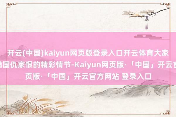 开云(中国)kaiyun网页版登录入口开云体育大家期待着漫画里充满国仇家恨的精彩情节-Kaiyun网页版·「中国」开云官方网站 登录入口