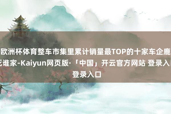 欧洲杯体育整车市集里累计销量最TOP的十家车企鹿死谁家-Kaiyun网页版·「中国」开云官方网站 登录入口