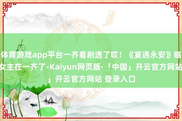 体育游戏app平台一齐看剧透了哎!《宴遇永安》临了男主和女主在一齐了-Kaiyun网页版·「中国」开云官方网站 登录入口