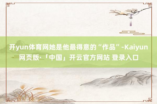 开yun体育网她是他最得意的“作品”-Kaiyun网页版·「中国」开云官方网站 登录入口