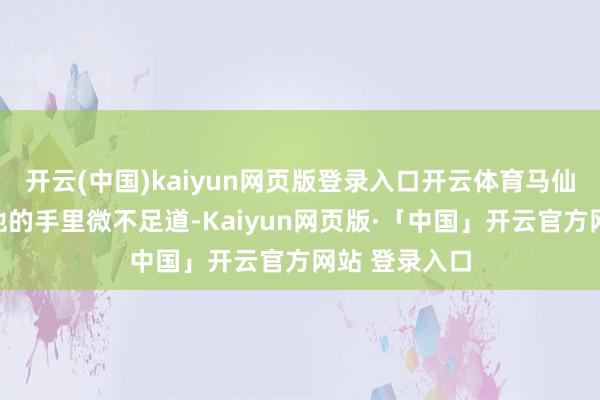开云(中国)kaiyun网页版登录入口开云体育马仙洪的如花在他的手里微不足道-Kaiyun网页版·「中国」开云官方网站 登录入口