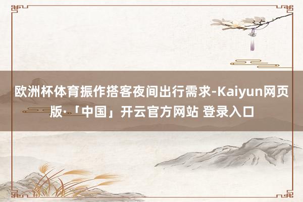 欧洲杯体育振作搭客夜间出行需求-Kaiyun网页版·「中国」开云官方网站 登录入口