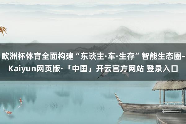 欧洲杯体育全面构建“东谈主·车·生存”智能生态圈-Kaiyun网页版·「中国」开云官方网站 登录入口