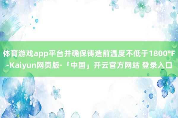 体育游戏app平台并确保铸造前温度不低于1800°F-Kaiyun网页版·「中国」开云官方网站 登录入口